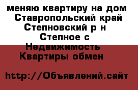 меняю квартиру на дом - Ставропольский край, Степновский р-н, Степное с. Недвижимость » Квартиры обмен   
